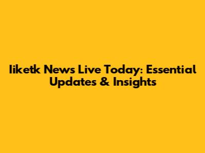 Iiketk News Live Today: Essential Updates & Insights