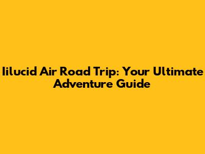 Iilucid Air Road Trip: Your Ultimate Adventure Guide