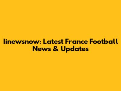 Iinewsnow: Latest France Football News & Updates