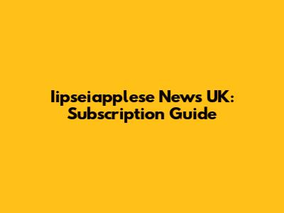 Iipseiapplese News UK: Subscription Guide