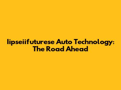 Iipseiifuturese Auto Technology: The Road Ahead