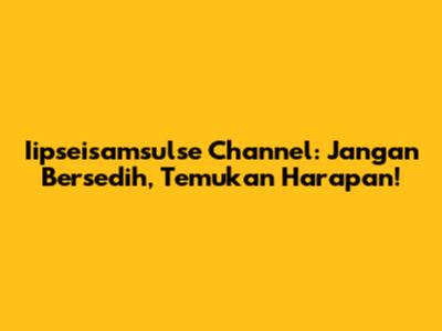 Iipseisamsulse Channel: Jangan Bersedih, Temukan Harapan!