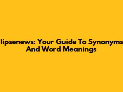 Iipsenews: Your Guide To Synonyms And Word Meanings