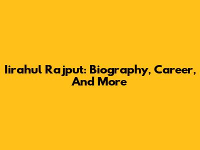 Iirahul Rajput: Biography, Career, And More