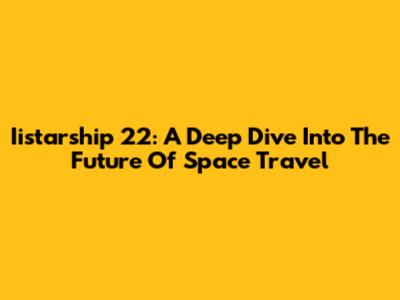 Iistarship 22: A Deep Dive Into The Future Of Space Travel