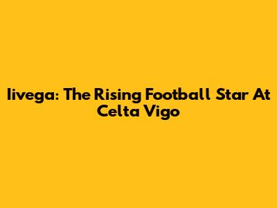 Iivega: The Rising Football Star At Celta Vigo