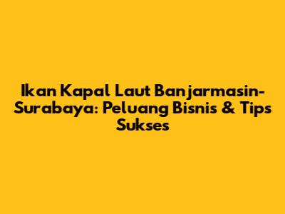 Ikan Kapal Laut Banjarmasin-Surabaya: Peluang Bisnis & Tips Sukses