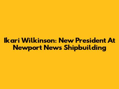 Ikari Wilkinson: New President At Newport News Shipbuilding