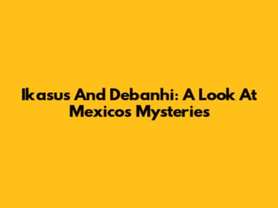 Ikasus And Debanhi: A Look At Mexico's Mysteries