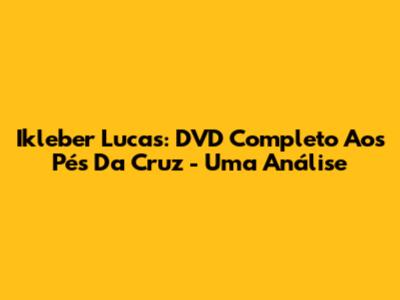 Ikleber Lucas: DVD Completo 'Aos Pés Da Cruz' - Uma Análise