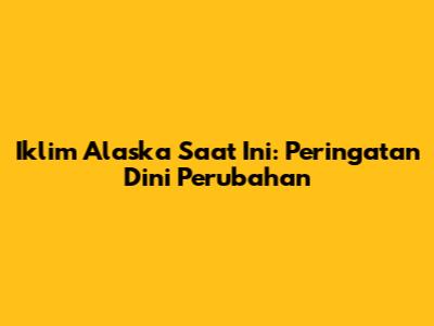 Iklim Alaska Saat Ini: Peringatan Dini Perubahan