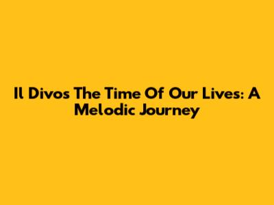 Il Divo's 'The Time Of Our Lives': A Melodic Journey