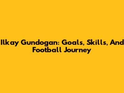 Ilkay Gundogan: Goals, Skills, And Football Journey