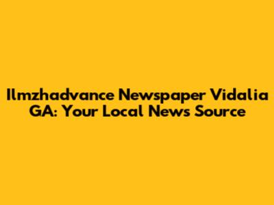 Ilmzhadvance Newspaper Vidalia GA: Your Local News Source
