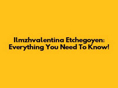 Ilmzhvalentina Etchegoyen: Everything You Need To Know!