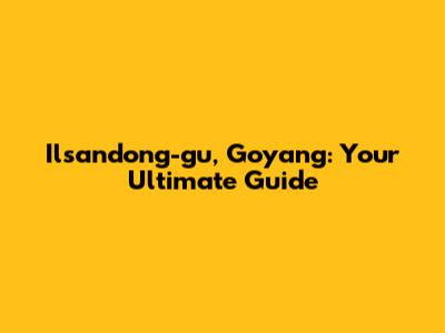 Ilsandong-gu, Goyang: Your Ultimate Guide