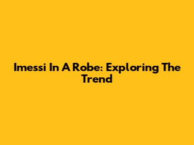 Imessi In A Robe: Exploring The Trend