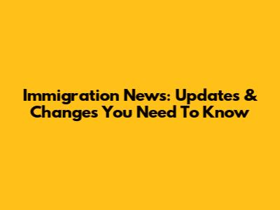 Immigration News: Updates & Changes You Need To Know