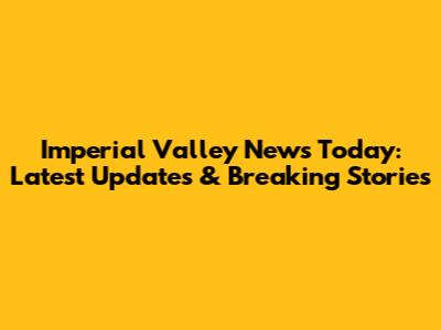 Imperial Valley News Today: Latest Updates & Breaking Stories