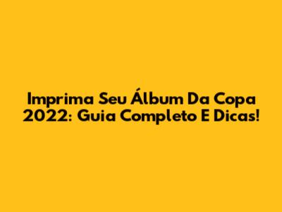 Imprima Seu Álbum Da Copa 2022: Guia Completo E Dicas!