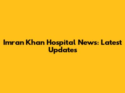 Imran Khan Hospital News: Latest Updates