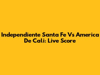 Independiente Santa Fe Vs America De Cali: Live Score