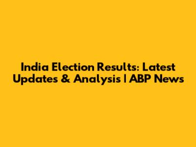 India Election Results: Latest Updates & Analysis | ABP News