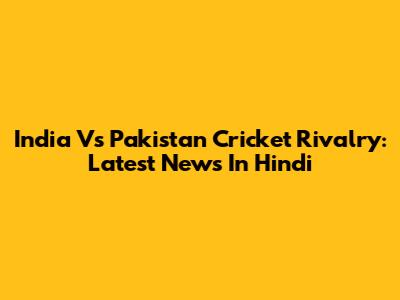 India Vs Pakistan Cricket Rivalry: Latest News In Hindi