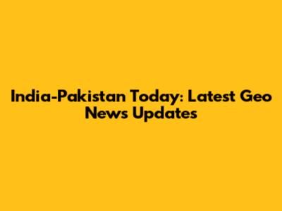 India-Pakistan Today: Latest Geo News Updates
