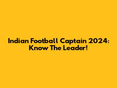 Indian Football Captain 2024: Know The Leader!