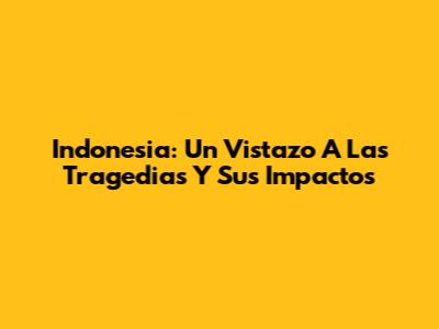 Indonesia: Un Vistazo A Las Tragedias Y Sus Impactos