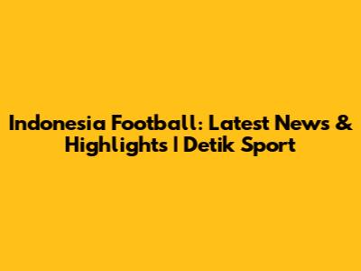 Indonesia Football: Latest News & Highlights | Detik Sport
