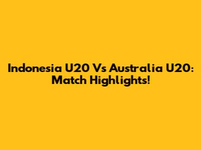 Indonesia U20 Vs Australia U20: Match Highlights!