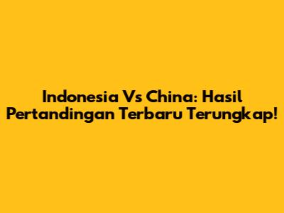 Indonesia Vs China: Hasil Pertandingan Terbaru Terungkap!