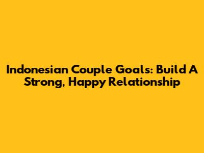 Indonesian Couple Goals: Build A Strong, Happy Relationship