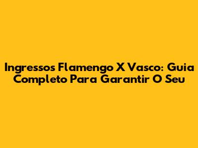 Ingressos Flamengo X Vasco: Guia Completo Para Garantir O Seu