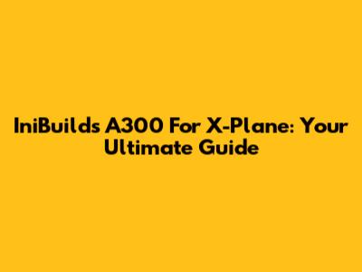 IniBuilds A300 For X-Plane: Your Ultimate Guide