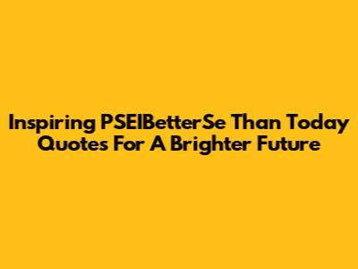 Inspiring 'PSEIBetterSe Than Today' Quotes For A Brighter Future
