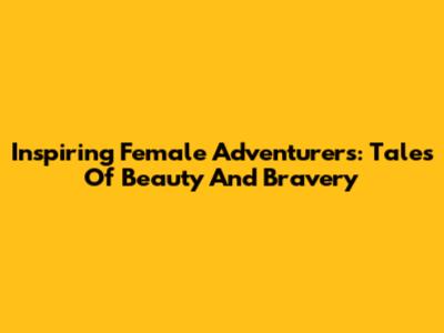 Inspiring Female Adventurers: Tales Of Beauty And Bravery
