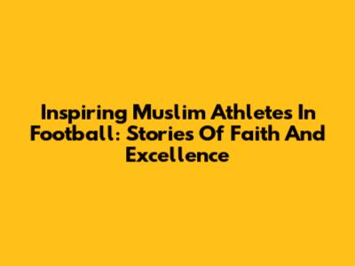 Inspiring Muslim Athletes In Football: Stories Of Faith And Excellence