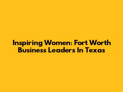 Inspiring Women: Fort Worth Business Leaders In Texas