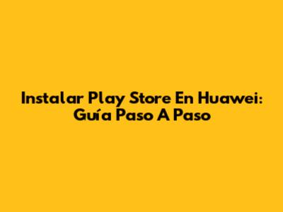 Instalar Play Store En Huawei: Guía Paso A Paso