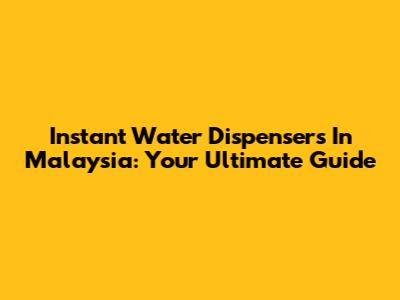 Instant Water Dispensers In Malaysia: Your Ultimate Guide