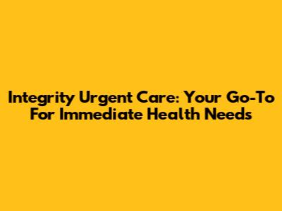 Integrity Urgent Care: Your Go-To For Immediate Health Needs