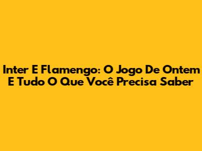 Inter E Flamengo: O Jogo De Ontem E Tudo O Que Você Precisa Saber