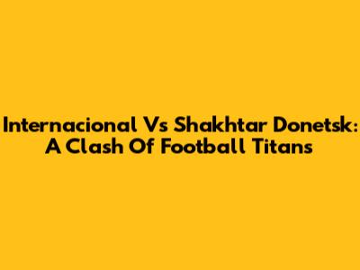 Internacional Vs Shakhtar Donetsk: A Clash Of Football Titans