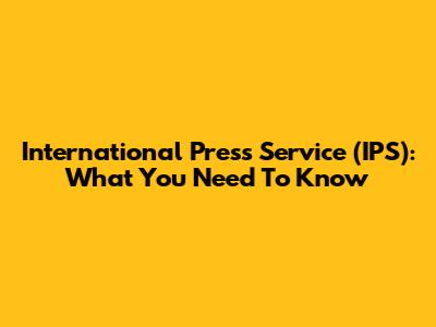 International Press Service (IPS): What You Need To Know