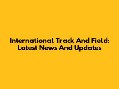 International Track And Field: Latest News And Updates