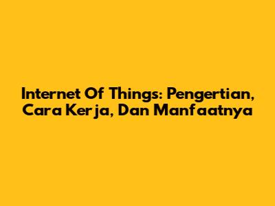 Internet Of Things: Pengertian, Cara Kerja, Dan Manfaatnya