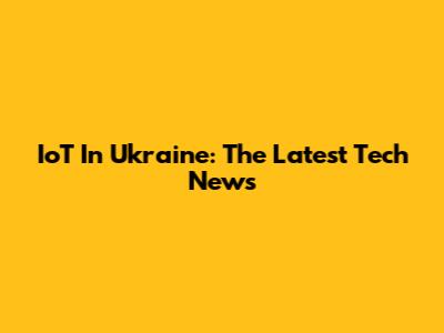 IoT In Ukraine: The Latest Tech News